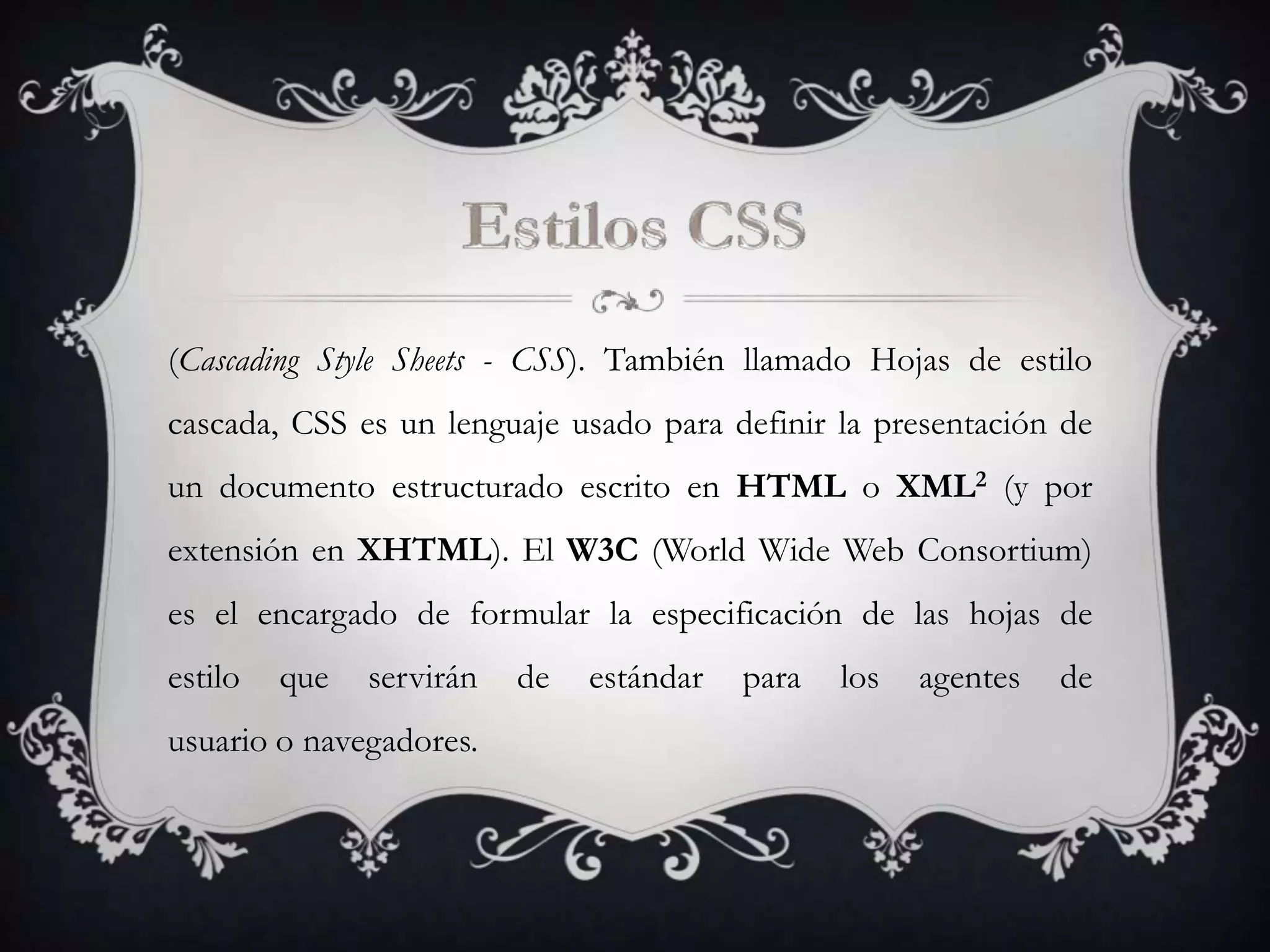 (Cascading Style Sheets - CSS). También llamado Hojas de estilo
cascada, CSS es un lenguaje usado para definir la presentación de
un documento estructurado escrito en HTML o XML2 (y por
extensión en XHTML). El W3C (World Wide Web Consortium)
es el encargado de formular la especificación de las hojas de
estilo   que   servirán   de   estándar   para   los   agentes   de
usuario o navegadores.
 