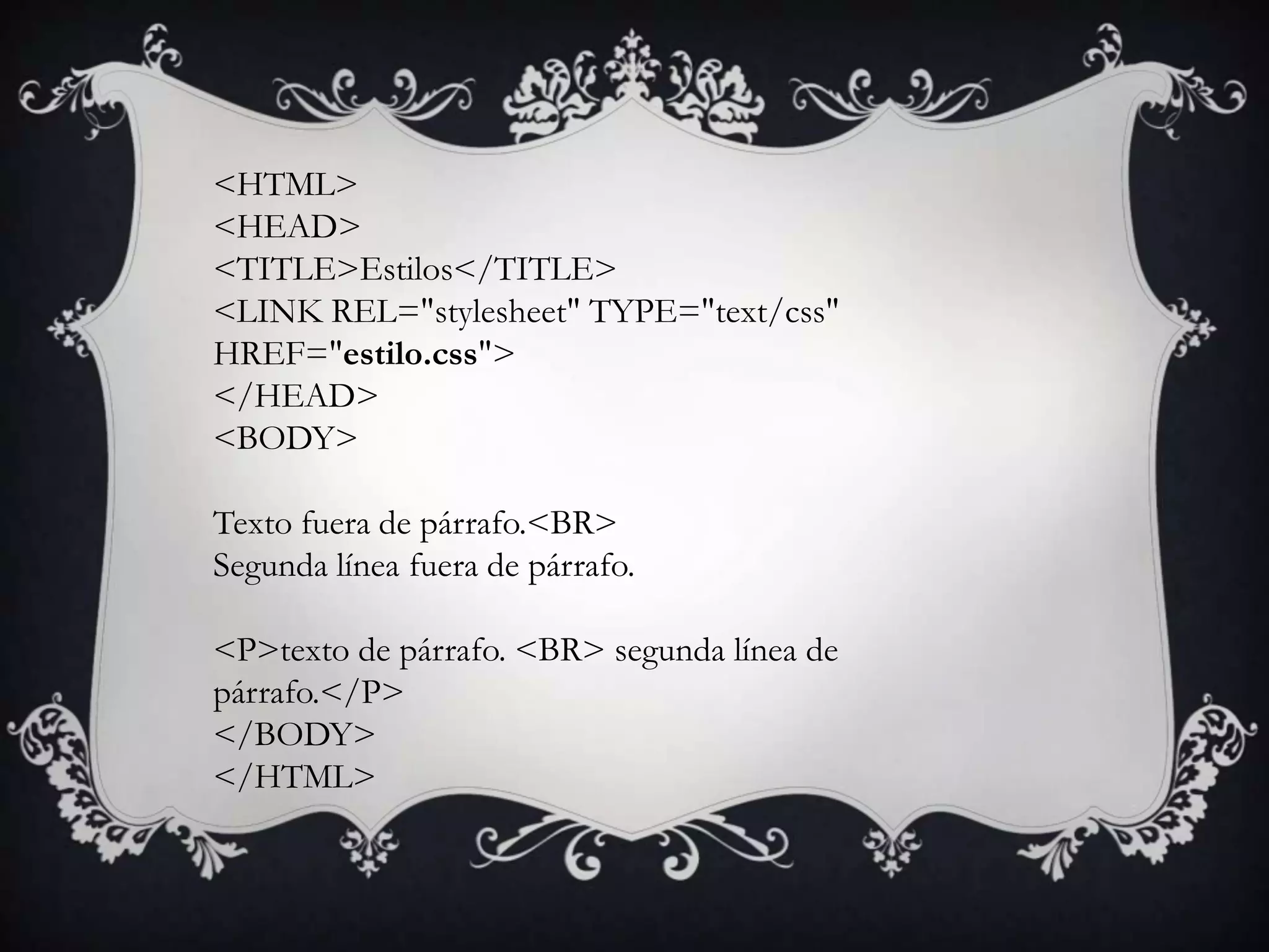 <HTML>
<HEAD>
<TITLE>Estilos</TITLE>
<LINK REL="stylesheet" TYPE="text/css"
HREF="estilo.css">
</HEAD>
<BODY>

Texto fuera de párrafo.<BR>
Segunda línea fuera de párrafo.

<P>texto de párrafo. <BR> segunda línea de
párrafo.</P>
</BODY>
</HTML>
 
