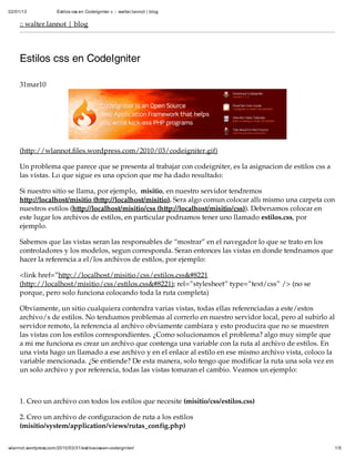 02/01/13               Estilos css en CodeIgniter « :: walter.lannot | blog


     :: walter.lannot | blog




     Estilos css en CodeIgniter

     31mar10




     (http://wlannot.files.wordpress.com/2010/03/codeigniter.gif)

     Un problema que parece que se presenta al trabajar con codeigniter, es la asignación de estilos css a
     las vistas. Lo que sigue es una opción que me ha dado resultado:

     Si nuestro sitio se llama, por ejemplo, misitio, en nuestro servidor tendremos
     http://localhost/misitio (http://localhost/misitio). Será algo común colocar allí mismo una carpeta con
     nuestros estilos (http://localhost/misitio/css (http://localhost/misitio/css)). Deberíamos colocar en
     éste lugar los archivos de estilos, en particular podríamos tener uno llamado estilos.css, por
     ejemplo.

     Sabemos que las vistas serán las responsables de “mostrar” en el navegador lo que se trató en los
     controladores y los modelos, según corresponda. Serán entonces las vistas en donde tendríamos que
     hacer la referencia a el/los archivos de estilos, por ejemplo:

     <link href=”http://localhost/misitio/css/estilos.css&#8221
     (http://localhost/misitio/css/estilos.css&#8221); rel=”stylesheet” type=”text/css” /> (no se
     porqué, pero sólo funciona colocando toda la ruta completa)

     Obviamente, un sitio cualquiera contendrá varias vistas, todas ellas referenciadas a este/estos
     archivo/s de estilos. No tendíamos problemas al correrlo en nuestro servidor local, pero al subirlo al
     servidor remoto, la referencia al archivo obviamente cambiará y esto producirá que no se muestren
     las vistas con los estilos correspondientes. ¿Cómo solucionamos el problema? algo muy simple que
     a mi me funciona es crear un archivo que contenga una variable con la ruta al archivo de estilos. En
     una vista hago un llamado a ese archivo y en el enlace al estilo en ese mismo archivo vista, coloco la
     variable mencionada. ¿Se entiende? De esta manera, sólo tengo que modificar la ruta una sóla vez en
     un sólo archivo y por referencia, todas las vistas tomarán el cambio. Veamos un ejemplo:



     1. Creo un archivo con todos los estilos que necesite (misitio/css/estilos.css)

     2. Creo un archivo de configuración de ruta a los estilos
     (misitio/system/application/views/rutas_config.php)


wlannot.wordpress.com/2010/03/31/estilos-css-en-codeigniter/                                                  1/5
 