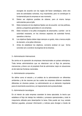 escogido de acuerdo con las reglas del factor estratégico, entre otra
serie de actividades rutinarias, muy importantes, pero no constituyen lo
fundamental para la empresa en ese momento.
VI. Deben ser objetivos posibles de obtener, pero al mismo tiempo
estimulantes para el jefe.
VII. Debe revisarse sin los objetivos fijados van de acuerdo con las políticas,
planes y programas generales en una empresa.
VIII. Debe revisarse si los jefes encargados de alcanzarlos, cuentan con la
autoridad necesaria, en los diversos aspectos de autoridad formal,
operativa o técnica.
IX. Los objetivos fijados deben dejar siempre un grado, más o menos amplio
de decisión, a los jefes inferiores.
X. Antes de establecer los objetivos, conviene analizar en que forma
concreta van a construir al progresa de la empresa.
3.- Administración Internacional.
Se centra en la operación de empresas internacionales en países extranjeros.
Trata temas administrativos que se relacionan con el flujo de personas,
mercancías y dinero con el propósito final de administrar mejor en situaciones
al otro lado las fronteras nacionales.
4.- Administración comparativa.
Se define como el estudio y el análisis de la administración en diferentes
ambientes y de las razones por las cuales las empresas obtienen resultados
diferentes en diversos países. La administración es un elemento importante
para el crecimiento económico y el mejoramiento de la productividad.
5.- Administración tecnológica.
En el interior de cada empresa coexisten la tarea ejecutada, la teoría que
establece el flujo de trabajo los métodos y procesos operacionales y toda la
maquinaria utilizada para desempeñar la tarea. Esta puede ser muy variada
(fabricar juguetes, procesar información y noticias para divulgar a través de
 