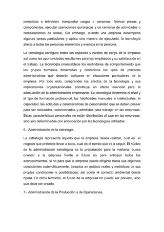 periódicos o televisión, transportar cargas o personas, fabricar piezas y
componentes, ejecutar operaciones quirúrgicas y un centenar de actividades o
combinaciones de estas). Sin embargo, cuando una empresa desempeña
algunas tareas particulares y aplica una manera de ejecutarla, la tecnología
afecta a todas las personas elementos y eventos en la persona.
La tecnología configura todas las especies y niveles de cargo de la empresa
así como las oportunidades resultantes para los empleados y su satisfacción en
el trabajo. La tecnología preestablece los estándares de comportamiento que
los grupos humanos desarrollan y condiciona los tipos de prácticas
administrativas que deberán aplicarse en situaciones particulares de la
empresa. Por todo esto, comprender los efectos de la tecnología y sus
implicaciones organizacionales constituye un efecto esencial para la
adecuación de la administración empresarial. La tecnología determina el nivel y
el tipo de formación profesional, las habilidades manuales e intelectuales, la
capacidad, las actitudes y características de personalidad que se deben poseer
para ser reclutados, seleccionados y admitidos para trabajar en las empresas.
Estas características personales no están distribuidas al azar en las empresas,
sino son determinadas con anticipación por las tecnologías utilizadas.
6.- Administración de la estrategia.
La estrategia representa aquello que la empresa desea realizar, cual es el
negocio que pretende llevar a cabo, cual es el rumbo que va a seguir. El núcleo
de la administración estratégica es la preparación para la mañana: busca
orientar a la empresa frente al futuro no para anticipar todos los
acontecimientos, si no para que la empresa pueda dirigirse hacia sus objetivos
consistentes sistemáticamente, basados en análisis reales y metódicos de sus
propias condiciones y posibilidades, así como el contexto ambiental donde
opera. En otros términos, el futuro de la empresa no puede ser previsto, sino
que debe ser creado.
7.- Administración de la Producción y de Operaciones.
 
