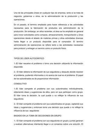 Una de las principales áreas en cualquier tipo de empresa, tanto si se trata de
negocios, gobiernos u otros, es la administración de la producción y las
operaciones.
En el pasado, el termino empleado para hacer referencia a las actividades
necesarias para la fabricación de productos era administración de la
producción. Sin embargo, en años recientes, el área se ha ampliado en general
para incluir actividades como compras, almacenamiento, transportación y otras
operaciones desde el abasto de materias primas y otras actividades diversas
hasta llegar a un producto disponible para el comprador. El termino
administración de operaciones se refiere tanto a las actividades necesarias
para producir y entregar un servicio como un producto físico.
TIPOS DE LÍDER AUTOCRÁTICO
1.-El líder resuelve el problema o toma una decisión utilizando la información
disponible
2.- El líder obtiene la información de sus seguidores y después decide resolver
el problema, pudiendo informarles o no acerca de cual es el problema. El papel
de los subordinados es de proporcionar información
CONSULTIVO
1.-El líder comparte el problema con sus subordinados individualmente,
obteniendo ideas y sugerencias de ellos, pero sin que participen como grupo.
El líder toma la decisión, la cual puede o no reflejar la influencia de sus
seguidores
2.- El líder comparte el problema con sus subordinados en grupo, captando sus
ideas y sugerencias y entonces toma una decisión que puede o no reflejar la
influencia de sus seguidores
BASADO EN LA TOMA DE DECISIONES EN GRUPO
1.- El líder comparte el problema con sus seguidores en grupo y juntos generan
y evalúan alternativas intentando llegar a un consenso sobre una solución. El
 