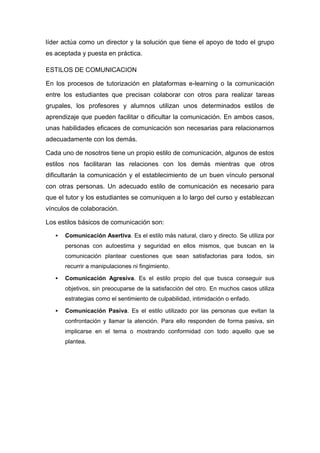 líder actúa como un director y la solución que tiene el apoyo de todo el grupo
es aceptada y puesta en práctica.
ESTILOS DE COMUNICACION
En los procesos de tutorización en plataformas e-learning o la comunicación
entre los estudiantes que precisan colaborar con otros para realizar tareas
grupales, los profesores y alumnos utilizan unos determinados estilos de
aprendizaje que pueden facilitar o dificultar la comunicación. En ambos casos,
unas habilidades eficaces de comunicación son necesarias para relacionarnos
adecuadamente con los demás.
Cada uno de nosotros tiene un propio estilo de comunicación, algunos de estos
estilos nos facilitaran las relaciones con los demás mientras que otros
dificultarán la comunicación y el establecimiento de un buen vínculo personal
con otras personas. Un adecuado estilo de comunicación es necesario para
que el tutor y los estudiantes se comuniquen a lo largo del curso y establezcan
vínculos de colaboración.
Los estilos básicos de comunicación son:
 Comunicación Asertiva. Es el estilo más natural, claro y directo. Se utiliza por
personas con autoestima y seguridad en ellos mismos, que buscan en la
comunicación plantear cuestiones que sean satisfactorias para todos, sin
recurrir a manipulaciones ni fingimiento.
 Comunicación Agresiva. Es el estilo propio del que busca conseguir sus
objetivos, sin preocuparse de la satisfacción del otro. En muchos casos utiliza
estrategias como el sentimiento de culpabilidad, intimidación o enfado.
 Comunicación Pasiva. Es el estilo utilizado por las personas que evitan la
confrontación y llamar la atención. Para ello responden de forma pasiva, sin
implicarse en el tema o mostrando conformidad con todo aquello que se
plantea.
 