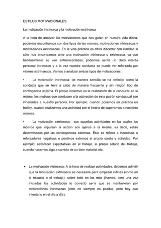 ESTILOS MOTIVACIONALES
La motivación intrínseca y la motivación extrínseca
A la hora de analizar las motivaciones que nos guían en nuestra vida diaria,
podemos encontrarnos con dos tipos de las mismas: motivaciones intrínsecas y
motivaciones extrínsecas. En la vida práctica es difícil discernir con claridad si
sólo nos encontramos ante una motivación intrínseca o extrínseca, ya que
habitualmente se ven entremezcladas; podemos sentir un claro interés
personal intrínseco y a la vez nuestra conducta se puede ver reforzada por
valores extrínsecos. Vamos a analizar ambos tipos de motivaciones:
• La motivación intrínseca: de manera sencilla se ha definido como la
conducta que se lleva a cabo de manera frecuente y sin ningún tipo de
contingencia externa. El propio incentivo es la realización de la conducta en sí
misma, los motivos que conducen a la activación de este patrón conductual son
inherentes a nuestra persona. Por ejemplo: cuando ponemos en práctica un
hobby, cuando realizamos una actividad por el hecho de superarnos a nosotras
mismas.
• La motivación extrínseca: son aquellas actividades en las cuales los
motivos que impulsan la acción son ajenos a la misma, es decir, están
determinados por las contingencias externas. Esto se refiere a incentivos o
reforzadores negativos o positivos externos al propio sujeto y actividad. Por
ejemplo: satisfacer expectativas en el trabajo, el propio salario del trabajo,
cuando hacemos algo a cambio de un bien material etc.
 La motivación intrínseca: A la hora de realizar actividades, debemos admitir
que la motivación extrínseca es necesaria para empezar rutinas (como en
la escuela o el trabajo), sobre todo en los más jóvenes, pero una vez
iniciadas las actividades lo correcto sería que se mantuvieran por
motivaciones intrínsecas (esto no siempre es posible, pero hay que
intentarlo en el día a día).
 