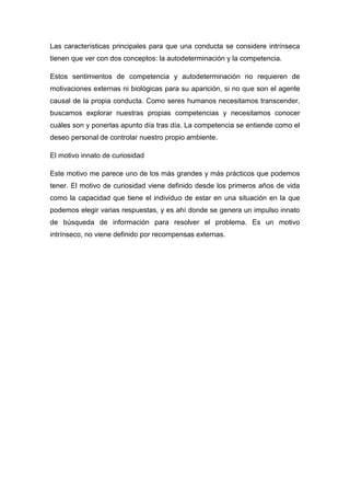 Las características principales para que una conducta se considere intrínseca
tienen que ver con dos conceptos: la autodeterminación y la competencia.
Estos sentimientos de competencia y autodeterminación no requieren de
motivaciones externas ni biológicas para su aparición, si no que son el agente
causal de la propia conducta. Como seres humanos necesitamos transcender,
buscamos explorar nuestras propias competencias y necesitamos conocer
cuáles son y ponerlas apunto día tras día. La competencia se entiende como el
deseo personal de controlar nuestro propio ambiente.
El motivo innato de curiosidad
Este motivo me parece uno de los más grandes y más prácticos que podemos
tener. El motivo de curiosidad viene definido desde los primeros años de vida
como la capacidad que tiene el individuo de estar en una situación en la que
podemos elegir varias respuestas, y es ahí donde se genera un impulso innato
de búsqueda de información para resolver el problema. Es un motivo
intrínseco, no viene definido por recompensas externas.
 