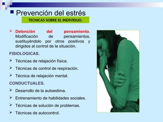TECNICAS SOBRE EL INDIVIDUO.
 Detención del pensamiento.
Modificación de pensamientos,
sustituyéndolo por otros positivos y
dirigidos al control de la situación.
FISIOLOGICAS.
 Técnicas de relajación física.
 Técnicas de control de respiración.
 Técnica de relajación mental.
CONDUCTUALES.
 Desarrollo de la autoestima.
 Entrenamiento de habilidades sociales.
 Técnicas de solución de problemas.
 Técnicas de autocontrol.
 Prevención del estrés
 