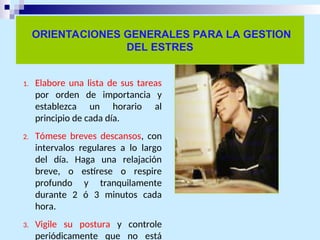 ORIENTACIONES GENERALES PARA LA GESTION
DEL ESTRES
1. Elabore una lista de sus tareas
por orden de importancia y
establezca un horario al
principio de cada día.
2. Tómese breves descansos, con
intervalos regulares a lo largo
del día. Haga una relajación
breve, o estírese o respire
profundo y tranquilamente
durante 2 ó 3 minutos cada
hora.
3. Vigile su postura y controle
periódicamente que no está
 
