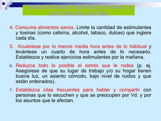 4. Consuma alimentos sanos. Limite la cantidad de estimulantes
y toxinas (como cafeína, alcohol, tabaco, dulces) que ingiere
cada día.
5. Acuéstese por lo menos media hora antes de lo habitual y
levántese un cuarto de hora antes de lo necesario.
Establezca y realice ejercicios estimulantes por la mañana.
6. Reduzca todo lo posible el estrés que le rodea (p. ej.
Asegúrese de que su lugar de trabajo y/o su hogar tienen
buena luz, un asiento cómodo, bajo nivel de ruidos y que
están ordenados).
7. Establezca citas frecuentes para hablar y compartir con
personas que lo escuchen y que se preocupen por Vd. y por
los asuntos que le afectan.
ORIENTACIONES GENERALES PARA LA
GESTION DEL ESTRES
 