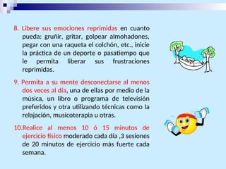 8. Libere sus emociones reprimidas en cuanto
pueda: gruñir, gritar, golpear almohadones,
pegar con una raqueta el colchón, etc., inicie
la práctica de un deporte o pasatiempo que
le permita liberar sus frustraciones
reprimidas.
9. Permita a su mente desconectarse al menos
dos veces al día, una de ellas por medio de la
música, un libro o programa de televisión
preferidos y otra utilizando técnicas como la
relajación, musicoterapia u otras.
10.Realice al menos 10 ó 15 minutos de
ejercicio físico moderado cada día ,3 sesiones
de 20 minutos de ejercicio más fuerte cada
semana.
 