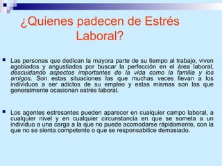 ¿Quienes padecen de Estrés
Laboral?
 Las personas que dedican la mayora parte de su tiempo al trabajo, viven
agobiados y angustiados por buscar la perfección en el área laboral,
descuidando aspectos importantes de la vida como la familia y los
amigos. Son estas situaciones las que muchas veces llevan a los
individuos a ser adictos de su empleo y estas mismas son las que
generalmente ocasionan estrés laboral.
 Los agentes estresantes pueden aparecer en cualquier campo laboral, a
cualquier nivel y en cualquier circunstancia en que se someta a un
individuo a una carga a la que no puede acomodarse rápidamente, con la
que no se sienta competente o que se responsabilice demasiado.
 