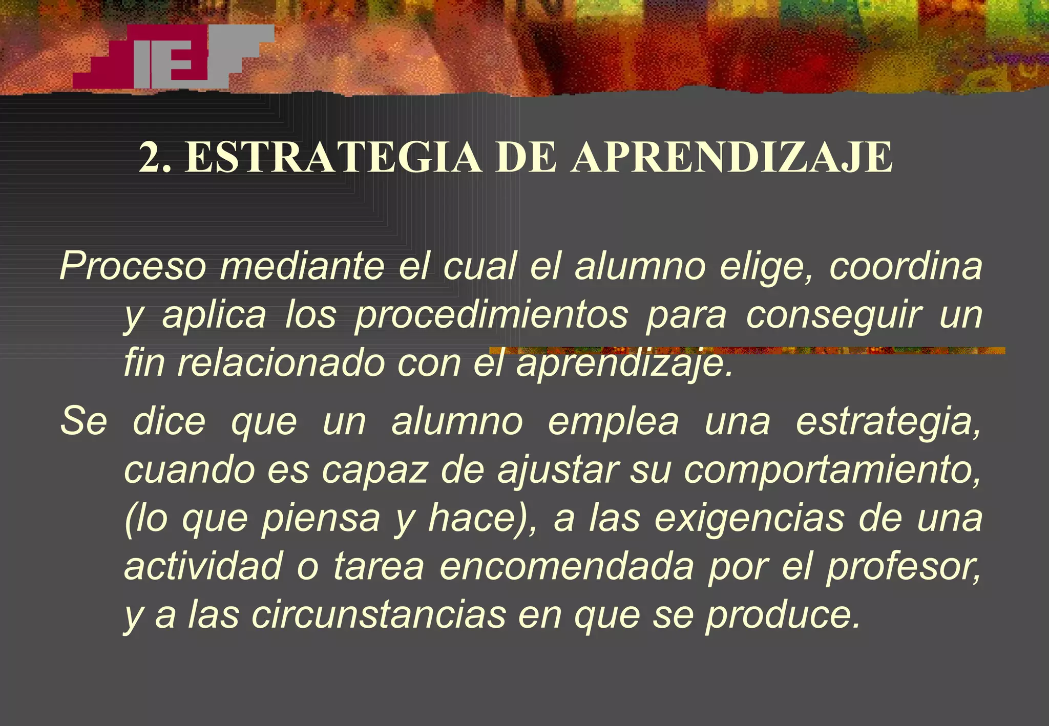 Proceso mediante el cual el alumno elige, coordina y aplica los procedimientos para conseguir un fin relacionado con el aprendizaje. Se dice que un alumno emplea una estrategia, cuando es capaz de ajustar su comportamiento, (lo que piensa y hace), a las exigencias de una actividad o tarea encomendada por el profesor, y a las circunstancias en que se produce. 2. ESTRATEGIA DE APRENDIZAJE 