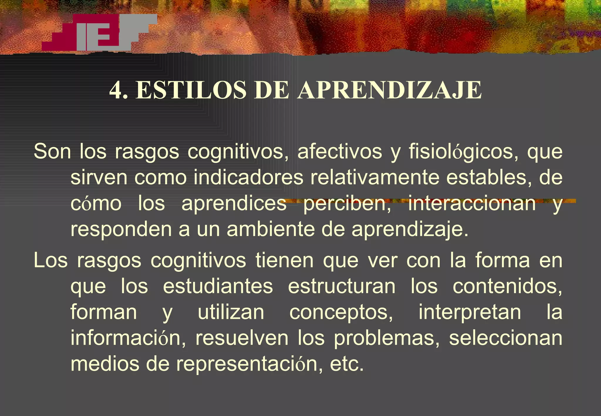 Son los rasgos cognitivos, afectivos y fisiol ó gicos, que sirven como indicadores relativamente estables, de c ó mo los aprendices perciben, interaccionan y responden a un ambiente de aprendizaje. Los rasgos cognitivos tienen que ver con la forma en que los estudiantes estructuran los contenidos, forman y utilizan conceptos, interpretan la informaci ó n, resuelven los problemas, seleccionan medios de representaci ó n, etc.  4. ESTILOS DE APRENDIZAJE 