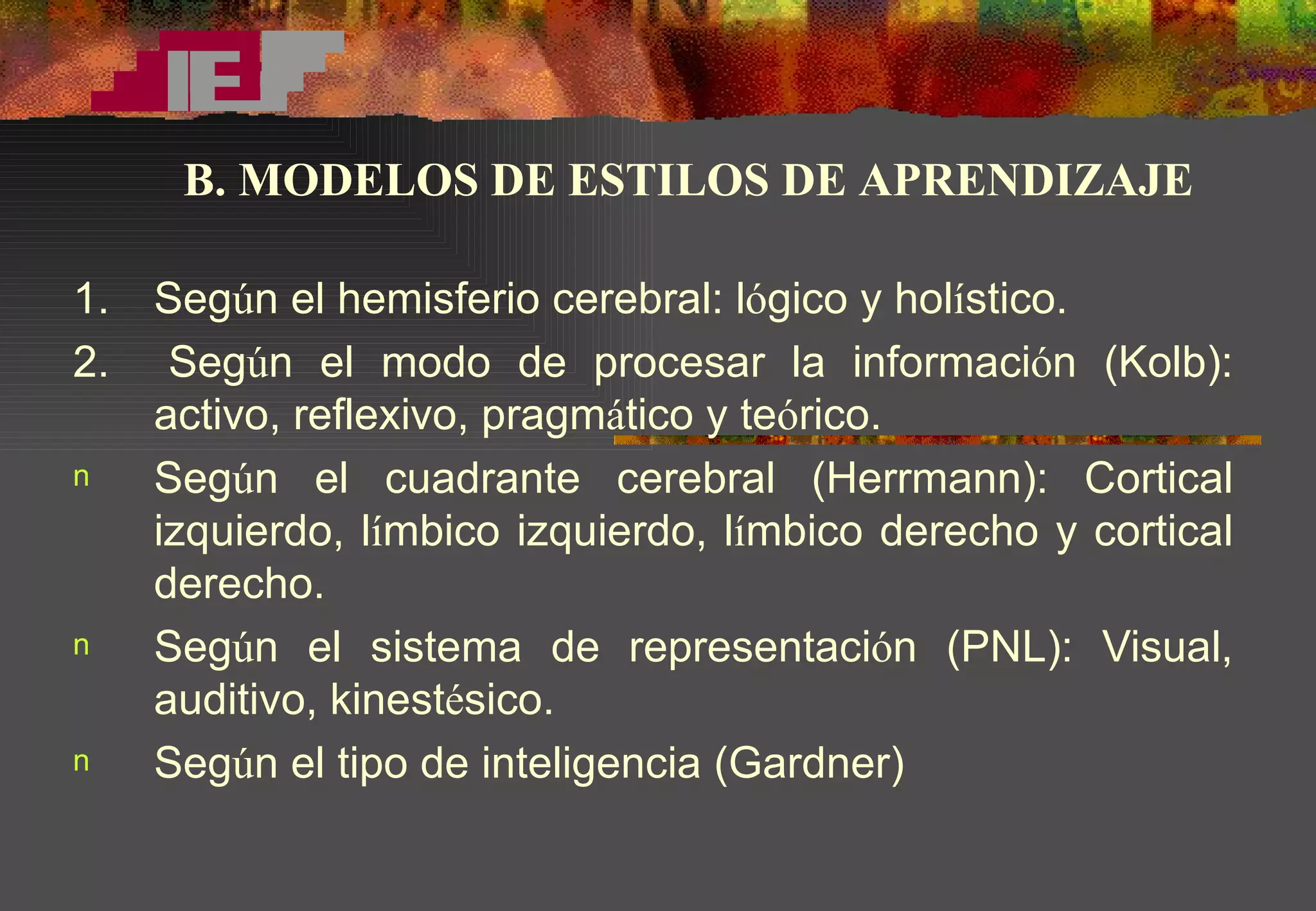 1.  Seg ú n el hemisferio cerebral: l ó gico y hol í stico. 2.  Seg ú n el modo de procesar la informaci ó n (Kolb): activo, reflexivo, pragm á tico y te ó rico.  Seg ú n el cuadrante cerebral (Herrmann): Cortical izquierdo, l í mbico izquierdo, l í mbico derecho y cortical derecho. Seg ú n el sistema de representaci ó n (PNL): Visual, auditivo, kinest é sico. Seg ú n el tipo de inteligencia (Gardner) B. MODELOS DE ESTILOS DE APRENDIZAJE 