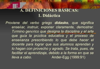 Proviene del verbo griego  didasko , que significa ense ñ ar, instruir, exponer claramente, demostrar. T é rmino gen é rico que designa la disciplina y el arte que gu í a la pr á ctica educativa y el proceso de ense ñ anza prescribiendo lo que debe hacer el docente para lograr que sus alumnos aprendan y lo hagan con provecho y agrado. Se trata, pues, de facilitar el aprendizaje, debido a la forma en que se lleva a cabo.   Ander-Egg (1999:91) A. DEFINICIONES BÁSICAS: 1. Didáctica 