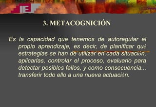 E s  la capacidad que tenemos de autoregular el propio aprendizaje, es decir, de planificar qu é  estrategias se han de utilizar en cada situaci ó n, aplicarlas, controlar el proceso, evaluarlo para detectar posibles fallos, y como consecuencia... transferir todo ello a una nueva actuaci ó n.   3. METACOGNICIÓN 