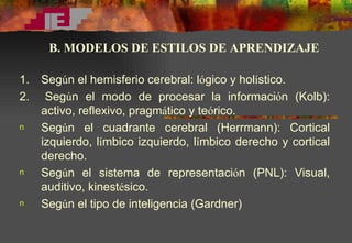 1.  Seg ú n el hemisferio cerebral: l ó gico y hol í stico. 2.  Seg ú n el modo de procesar la informaci ó n (Kolb): activo, reflexivo, pragm á tico y te ó rico.  Seg ú n el cuadrante cerebral (Herrmann): Cortical izquierdo, l í mbico izquierdo, l í mbico derecho y cortical derecho. Seg ú n el sistema de representaci ó n (PNL): Visual, auditivo, kinest é sico. Seg ú n el tipo de inteligencia (Gardner) B. MODELOS DE ESTILOS DE APRENDIZAJE 