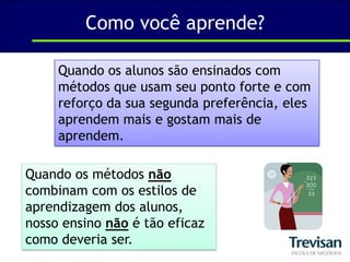 Como você aprende?Quando os alunos são ensinados com métodos que usam seu ponto forte e com reforço da sua segunda preferência, eles aprendem mais e gostam mais de aprendem.Quando os métodos não combinam com os estilos de aprendizagem dos alunos, nosso ensino não é tão eficaz como deveria ser.