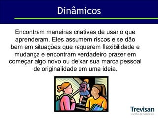 DinâmicosEncontram maneiras criativas de usar o que aprenderam. Eles assumem riscos e se dão bem em situações que requerem flexibilidade e mudança e encontram verdadeiro prazer em começar algo novo ou deixar sua marca pessoal de originalidade em uma ideia. 