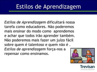 Estilos de AprendizagemEstilos de Aprendizagem dificultará nossa tarefa como educadores. Não poderemos mais ensinar do modo como  aprendemos e achar que todos irão aprender também. Não poderemos mais fazer um juízo fácil sobre quem é talentoso e quem não é . Estilos de aprendizagem força-nos a repensar como ensinamos.