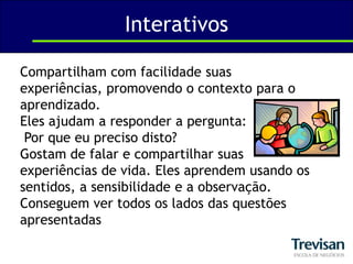 InterativosCompartilham com facilidade suas experiências, promovendo o contexto para o aprendizado. Eles ajudam a responder a pergunta:Por que eu preciso disto? Gostam de falar e compartilhar suas experiências de vida. Eles aprendem usando os sentidos, a sensibilidade e a observação. Conseguem ver todos os lados das questões apresentadas