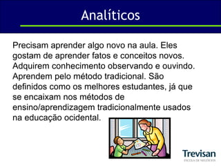 AnalíticosPrecisam aprender algo novo na aula. Eles gostam de aprender fatos e conceitos novos. Adquirem conhecimento observando e ouvindo. Aprendem pelo método tradicional. São definidos como os melhores estudantes, já que se encaixam nos métodos de ensino/aprendizagem tradicionalmente usados na educação ocidental.