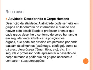 REFLEXIVO
Atividade: Descobrindo o Corpo Humano
Descrição da atividade: A atividade pode ser feita em
grupos no laboratório de informática e quando não
houver esta possibilidade o professor orientar que
cada grupo desenhe o contorno do corpo humano e
em seguida tentar identificar a posição dos
órgãos, que pode ser dividido em percurso por onde
passam os alimentos (estômago, esôfago), como se
dá a estrutura óssea (fêmur, tíbia, etc), etc. Em
seguida o professor pode apresentar o desenho do
corpo humano e pedir que os grupos analisem e
comparem suas percepções.


 