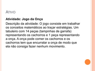 ATIVO
Atividade: Jogo da Onça
Descrição da atividade: O jogo consiste em trabalhar
os conceitos matemáticos ao traçar estratégias. Um
tabuleiro com 14 peças (tampinhas de garrafa)
representando os cachorros e 1 peça representando
a onça. A onça pode comer os cachorros e os
cachorros tem que encurralar a onça de modo que
ela não consiga fazer nenhum movimento.

 