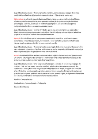 Sugestõesde atividades:•Realizarprojetosliterários,concursospararedaçãode textos
publicitários;•Realizardebatesde temaspolêmicos;•Criarpeça de teatro,etc.
Matemático:geralmente essesindivíduosutilizammaisopensamento(raciocíniológico),
números,padrõese seqüências,contageme classificaçãode objetos,criaçãode tábuas
cronológicase tabelas,e soluçãode problemascomplexos.Sãoconsideradosgênios
matemáticose tendemaserapaixonadosporjogos.
Sugestõesde atividades:•Ensinaratividadesque tenhacomocomprovara resolução;•
Realizarprojetosque propiciemaorganização e classificaçãode coisase objetos;•Realizar
projetosde pesquisascientíficasoucomportamentais.
Musical:são indivíduosque se interessammaisporsonse músicas,geralmentevivem
cantandoou entoandoalgumsom,mesmocoma boca fechada.Apresentam habilidade
natural para interagire entenderossons,musicaisounão.
Sugestõesde atividades:•Realizarprojetosparacriaçãode teatrosmusicais;• Escreverletras
para músicasjá existentes;•Realizarprojetosde pesquisa,biografiae bibliografia musicais;•
Realizarprojetosparacriação de trabalhosemmultimídia.
Visual:sãoindivíduosque tendemaexplorarmaisoaspectovisual dascoisas,apresentando
um talentonatural paralidarcom cores e harmonizarambientes.Identificamse atravésde
pinturas,imagens,bemcomocriaçãode artes gráficas.
Sugestõesde atividades:•Criarprojetosvoltadosparaa criação de cenáriospara peçasde
teatro;• Criar umSite para a turmaou escola;• Solicitarapresentaçõesmultimídiados
trabalhosda escola; • Realizarprojetoscominterpretaçãode mapas,diagramase obrasde
arte; • Trabalhar com ilustrações,gráficos,slidese filmesnasaulas.Éimportante esclarecer
que uma pessoapode apresentarmaisde umestilode aprendizagem,masgeralmentetendea
ter o estiloprimáriotidocomoodominante e osecundário.
Por ElenCamposCaiado
Graduada em Fonoaudiologiae Pedagogia
Equipe Brasil Escola
 