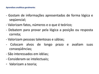 Aprendizes analíticos geralmente:
- Gostam de informações apresentadas de forma lógica e
seqüencial;
- Valorizam fatos, números e o que é teórico;
- Debatem para provar pela lógica a posição ou resposta
correta;
- Valorizam pessoas talentosas e sábias;
- Colocam alvos de longo prazo e avaliam suas
conseqüências;
- São interessados em idéias;
- Consideram-se intelectuais;
- Valorizam a teoria;
 