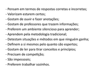 - Pensam em termos de respostas corretas e incorretas;
- Valorizam estarem certos;
- Gostam de ouvir e fazer anotações;
- Gostam de professores que trazem informações;
- Preferem um ambiente silencioso para aprender;
- Aprendem pela metodologia tradicional;
- Detestam situações e métodos em que ninguém ganha;
- Definem a si mesmos pelo quanto são espertos;
- Gostam de ler para tirar conceitos e princípios;
- Precisam de competição;
- São impessoais;
- Preferem trabalhar sozinhos.
 