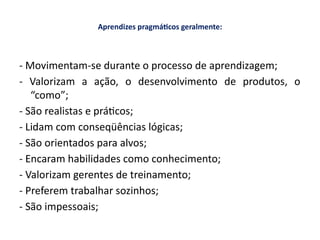 Aprendizes pragmáticos geralmente:
- Movimentam-se durante o processo de aprendizagem;
- Valorizam a ação, o desenvolvimento de produtos, o
“como”;
- São realistas e práticos;
- Lidam com conseqüências lógicas;
- São orientados para alvos;
- Encaram habilidades como conhecimento;
- Valorizam gerentes de treinamento;
- Preferem trabalhar sozinhos;
- São impessoais;
 