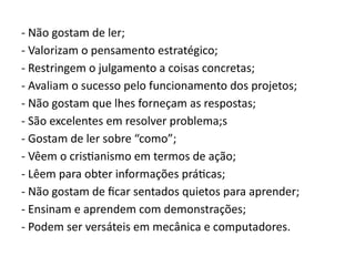 - Não gostam de ler;
- Valorizam o pensamento estratégico;
- Restringem o julgamento a coisas concretas;
- Avaliam o sucesso pelo funcionamento dos projetos;
- Não gostam que lhes forneçam as respostas;
- São excelentes em resolver problema;s
- Gostam de ler sobre “como”;
- Vêem o cristianismo em termos de ação;
- Lêem para obter informações práticas;
- Não gostam de ficar sentados quietos para aprender;
- Ensinam e aprendem com demonstrações;
- Podem ser versáteis em mecânica e computadores.
 