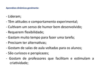 Aprendizes dinâmicos geralmente:
- Lideram;
- Têm atitudes e comportamento experimental;
- Cultivam um senso de humor bem desenvolvido;
- Requerem flexibilidade;
- Gastam muito tempo para fazer uma tarefa;
- Precisam ter alternativas;
- Gostam de salas de aula voltadas para os alunos;
- São curiosos e perspicazes;
- Gostam de professores que facilitam e estimulam a
criatividade;
 