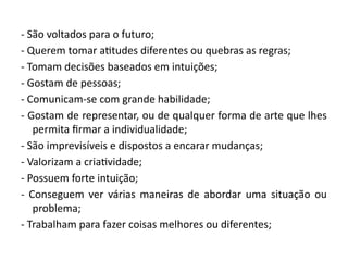 - São voltados para o futuro;
- Querem tomar atitudes diferentes ou quebras as regras;
- Tomam decisões baseados em intuições;
- Gostam de pessoas;
- Comunicam-se com grande habilidade;
- Gostam de representar, ou de qualquer forma de arte que lhes
permita firmar a individualidade;
- São imprevisíveis e dispostos a encarar mudanças;
- Valorizam a criatividade;
- Possuem forte intuição;
- Conseguem ver várias maneiras de abordar uma situação ou
problema;
- Trabalham para fazer coisas melhores ou diferentes;
 