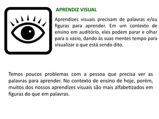 Aprendizes visuais precisam de palavras e/ou
figuras para aprender. Em um contexto de
ensino em auditório, eles podem parar e olhar
para o vazio, dando às suas mentes tempo para
visualizar o que está sendo dito.
Temos poucos problemas com a pessoa que precisa ver as
palavras para aprender. No contexto de ensino de hoje, porém,
muitos dos nossos aprendizes visuais são mais alfabetizados em
figuras do que em palavras.
APRENDIZ VISUAL
 