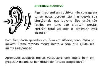 Alguns aprendizes auditivos não conseguem
tomar notas porque isto lhes desvia sua
atenção do que ouvem. Eles estão tão
ligados em sons que precisam prestar
atenção total ao que o professor está
dizendo.
Com freqüência quando eles lêem em silêncio, seus lábios se
movem. Estão fazendo mentalmente o som que ajuda sua
mente a responder.
Aprendizes auditivos muitas vezes aprendem muito bem em
grupos. A maioria se beneficiará de “estudo cooperativo”.
APRENDIZ AUDITIVO
 