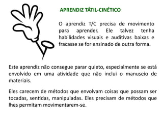 O aprendiz T/C precisa de movimento
para aprender. Ele talvez tenha
habilidades visuais e auditivas baixas e
fracasse se for ensinado de outra forma.
Este aprendiz não consegue parar quieto, especialmente se está
envolvido em uma atividade que não inclui o manuseio de
materiais.
Eles carecem de métodos que envolvam coisas que possam ser
tocadas, sentidas, manipuladas. Eles precisam de métodos que
lhes permitam movimentarem-se.
APRENDIZ TÁTIL-CINÉTICO
 