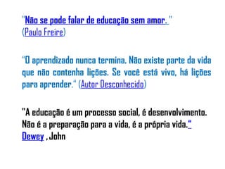 "Não se pode falar de educação sem amor. "
(Paulo Freire)
“O aprendizado nunca termina. Não existe parte da vida
que não contenha lições. Se você está vivo, há lições
para aprender.“ (Autor Desconhecido)
"A educação é um processo social, é desenvolvimento.
Não é a preparação para a vida, é a própria vida.“
Dewey ,John
 