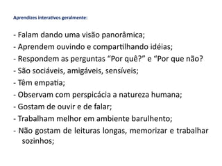 Aprendizes interativos geralmente:
- Falam dando uma visão panorâmica;
- Aprendem ouvindo e compartilhando idéias;
- Respondem as perguntas “Por quê?” e “Por que não?
- São sociáveis, amigáveis, sensíveis;
- Têm empatia;
- Observam com perspicácia a natureza humana;
- Gostam de ouvir e de falar;
- Trabalham melhor em ambiente barulhento;
- Não gostam de leituras longas, memorizar e trabalhar
sozinhos;
 