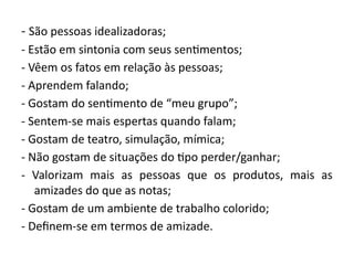 - São pessoas idealizadoras;
- Estão em sintonia com seus sentimentos;
- Vêem os fatos em relação às pessoas;
- Aprendem falando;
- Gostam do sentimento de “meu grupo”;
- Sentem-se mais espertas quando falam;
- Gostam de teatro, simulação, mímica;
- Não gostam de situações do tipo perder/ganhar;
- Valorizam mais as pessoas que os produtos, mais as
amizades do que as notas;
- Gostam de um ambiente de trabalho colorido;
- Definem-se em termos de amizade.
 