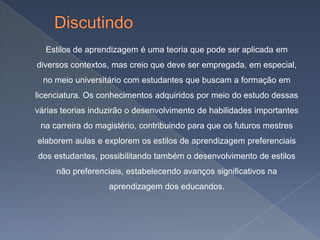 Estilos de aprendizagem é uma teoria que pode ser aplicada em
diversos contextos, mas creio que deve ser empregada, em especial,
  no meio universitário com estudantes que buscam a formação em
licenciatura. Os conhecimentos adquiridos por meio do estudo dessas
várias teorias induzirão o desenvolvimento de habilidades importantes
 na carreira do magistério, contribuindo para que os futuros mestres
elaborem aulas e explorem os estilos de aprendizagem preferenciais
dos estudantes, possibilitando também o desenvolvimento de estilos
     não preferenciais, estabelecendo avanços significativos na
                   aprendizagem dos educandos.
 