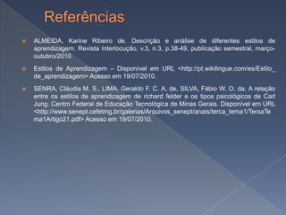    ALMEIDA, Karine Ribeiro de. Descrição e análise de diferentes estilos de
    aprendizagem. Revista Interlocução, v.3, n.3, p.38-49, publicação semestral, março-
    outubro/2010.
   Estilos de Aprendizagem – Disponível em URL <http://pt.wikilingue.com/es/Estilo_
    de_aprendizagem> Acesso em 19/07/2010.
   SENRA, Cláudia M. S., LIMA, Geraldo F. C. A. de, SILVA, Fábio W. O. da. A relação
    entre os estilos de aprendizagem de richard felder e os tipos psicológicos de Carl
    Jung. Centro Federal de Educação Tecnológica de Minas Gerais. Disponível em URL
    <http://www.senept.cefetmg.br/galerias/Arquivos_senept/anais/terca_tema1/TerxaTe
    ma1Artigo21.pdf> Acesso em 19/07/2010.
 