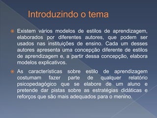    Existem vários modelos de estilos de aprendizagem,
    elaborados por diferentes autores, que podem ser
    usados nas instituições de ensino. Cada um desses
    autores apresenta uma concepção diferente de estilos
    de aprendizagem e, a partir dessa concepção, elabora
    modelos explicativos.
   As características sobre estilo de aprendizagem
    costumam fazer parte de qualquer relatório
    psicopedagógico que se elabore de um aluno e
    pretende dar pistas sobre as estratégias didáticas e
    reforços que são mais adequados para o menino.
 