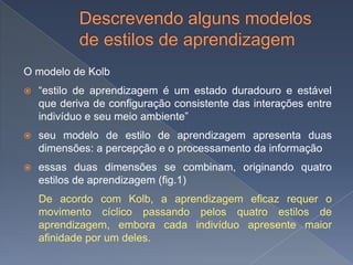O modelo de Kolb
   “estilo de aprendizagem é um estado duradouro e estável
    que deriva de configuração consistente das interações entre
    indivíduo e seu meio ambiente”
   seu modelo de estilo de aprendizagem apresenta duas
    dimensões: a percepção e o processamento da informação
   essas duas dimensões se combinam, originando quatro
    estilos de aprendizagem (fig.1)
    De acordo com Kolb, a aprendizagem eficaz requer o
    movimento cíclico passando pelos quatro estilos de
    aprendizagem, embora cada indivíduo apresente maior
    afinidade por um deles.
 