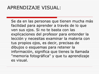 APRENDIZAJE VISUAL: Se da en las personas que tienen mucha más facilidad para aprender a través de lo que ven sus ojos. Si no te basta con las explicaciones del profesor para entender la lección y necesitas examinar la materia con tus propios ojos, es decir, precisas de dibujos o esquemas para retener la información, significa que tienes la llamada "memoria fotográfica" y que tu aprendizaje es visual. 