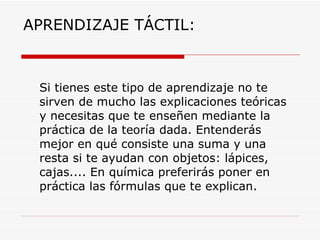 APRENDIZAJE TÁCTIL: Si tienes este tipo de aprendizaje no te sirven de mucho las explicaciones teóricas y necesitas que te enseñen mediante la práctica de la teoría dada. Entenderás mejor en qué consiste una suma y una resta si te ayudan con objetos: lápices, cajas.... En química preferirás poner en práctica las fórmulas que te explican. 