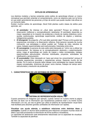 1


                               ESTILOS DE APRENDIZAJE

Los distintos modelos y teorías existentes sobre estilos de aprendizaje ofrecen un marco
conceptual que permiten entender el comportamiento, como se relaciona este con la forma
en que están aprendiendo las personas y el tipo de acción que puede resultar más eficaz en
un momento dado.
Existen muchos estilos de aprendizaje, David Kolb plantea cuatro clases de estilos para
aprender, así:

   1. El asimilador: Se interesa en ¿Qué debo aprender? Porque se enfatiza en
      observación (reflexiva) y conceptualización (abstracta). El asimilador desarrolla su
      mayor capacidad en la creación de problemas a través de medios didácticos como:
      ayudas audiovisuales, aprendizaje experimental, análisis de objetos y sistemas,
      indagaciones guiadas.
   2. El divergente: Se pregunta: ¿Por qué debo aprender algo? Porque a él le gustan las
      experiencias concretas y la observación reflexiva. Esta persona necesita de mucha
      motivación. Las estrategias a utilizar pueden ser: Trabajo de roles, estudios de
      casos, trabajos experimentales semi-estructurados, historietas entre otros.
   3. El convergente: la persona de este estilo está interesada en “cómo voy a utilizar los
      conocimientos”. Se interesa en la conceptualización abstracta y experimentación
      activa. Llega al aprendizaje por medio de mapas y redes conceptuales, trabajos
      experimentales estructurados, informes individuales, proyectos, actividades de
      clasificación y jerarquización.
   4. El acomodador: Esta interesado en “para qué sirven los conocimientos” porque él
      necesita experiencias concretas y experiencias activas. Depende mucho de los
      demás. Por lo tanto el docente debe trabajar como estrategias los mapas mentales,
      mapas conceptuales, dinámicas de grupo, socio dramas, trabajos de campo semi-
      estructurados y resolución de problemas.


1. CARACTERISTICAS DE LOS SISTEMAS DE REPRESENTACION




                        SISTEMA DE REPRESENTACIÓN VISUAL:
Cuando pensamos en imágenes (por ejemplo, cuando 'vemos' en nuestra mente la página
del libro de texto con la información que necesitamos) podemos traer a la mente mucha
información a la vez, por eso la gente que utiliza el sistema de representación visual tiene
más facilidad para absorber grandes cantidades de información con rapidez.

Visualizar nos ayuda además, a establecer relaciones entre distintas ideas y
conceptos. Cuando un alumno tiene problemas para relacionar conceptos muchas veces se
debe a que está procesando la información de forma auditiva o kinestésica.
La capacidad de abstracción está directamente relacionada con la capacidad de visualizar.
También la capacidad de planificar.
 