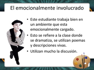 El emocionalmente involucrado
• Este estudiante trabaja bien en
un ambiente que esta
emocionalmente cargado.
• Esto se refiere a la clase donde
se dramatiza, se utilizan poemas
y descripciones vivas.
• Utilizan mucho la discusión.
 