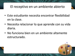 El receptivo en un ambiente abierto
• Este estudiante necesita encontrar flexibilidad
en la clase.
• Necesita relacionar lo que aprende con su vida
diaria.
• No funciona bien en un ambiente altamente
estructurado.
 
