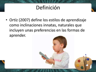 Definición
• Ortíz (2007) define los estilos de aprendizaje
como inclinaciones innatas, naturales que
incluyen unas preferencias en las formas de
aprender.
 
